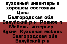 кухонный инвентарь в хорошем состоянии › Цена ­ 57 000 - Белгородская обл., Валуйский р-н, Ровное п. Мебель, интерьер » Кухни. Кухонная мебель   . Белгородская обл.,Валуйский р-н